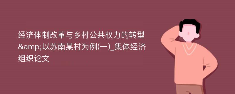 经济体制改革与乡村公共权力的转型&以苏南某村为例(一)_集体经济组织论文