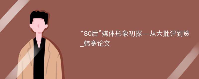 “80后”媒体形象初探--从大批评到赞_韩寒论文