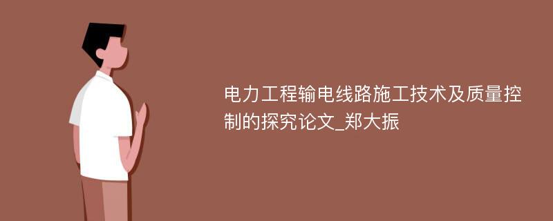 电力工程输电线路施工技术及质量控制的探究论文_郑大振