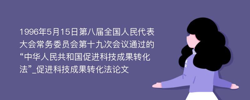 1996年5月15日第八届全国人民代表大会常务委员会第十九次会议通过的“中华人民共和国促进科技成果转化法”_促进科技成果转化法论文