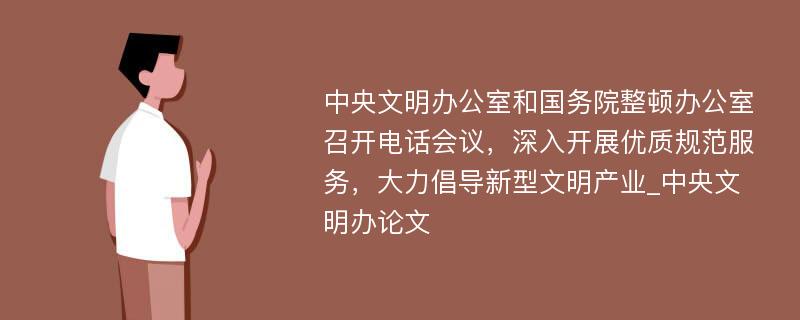 中央文明办公室和国务院整顿办公室召开电话会议，深入开展优质规范服务，大力倡导新型文明产业_中央文明办论文