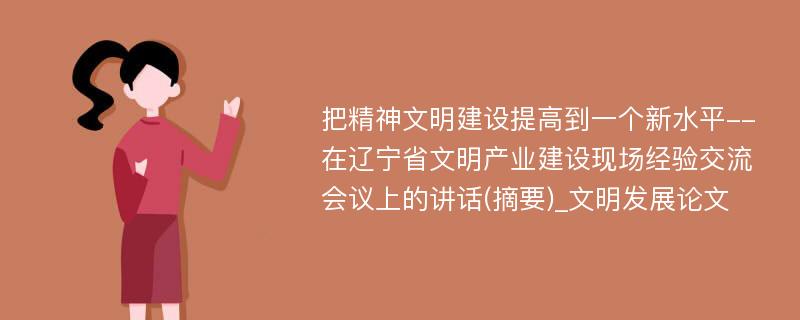 把精神文明建设提高到一个新水平--在辽宁省文明产业建设现场经验交流会议上的讲话(摘要)_文明发展论文