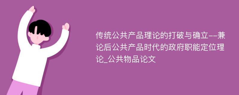 传统公共产品理论的打破与确立--兼论后公共产品时代的政府职能定位理论_公共物品论文