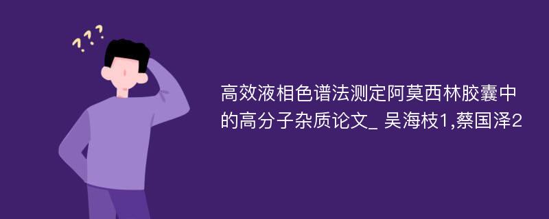 高效液相色谱法测定阿莫西林胶囊中的高分子杂质论文_ 吴海枝1,蔡国泽2