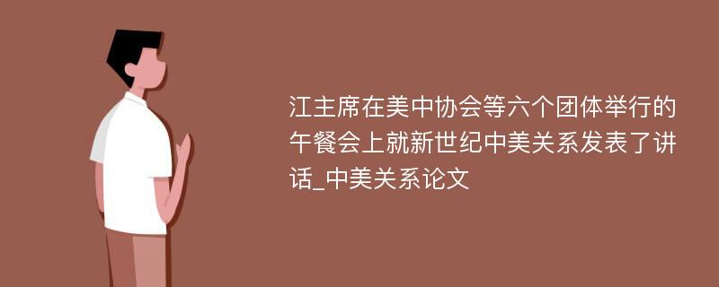 江主席在美中协会等六个团体举行的午餐会上就新世纪中美关系发表了讲话_中美关系论文