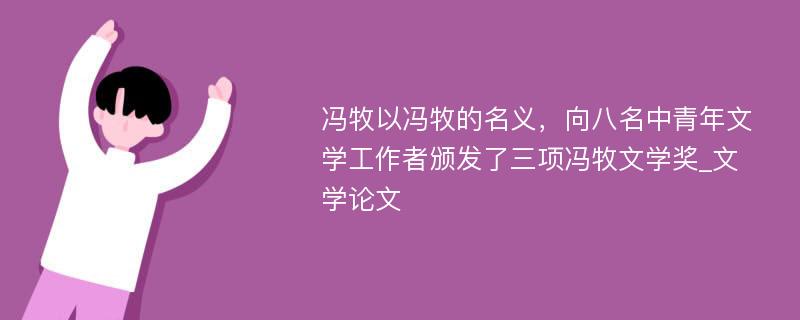 冯牧以冯牧的名义，向八名中青年文学工作者颁发了三项冯牧文学奖_文学论文