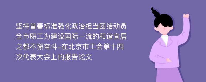 坚持首善标准强化政治担当团结动员全市职工为建设国际一流的和谐宜居之都不懈奋斗-在北京市工会第十四次代表大会上的报告论文