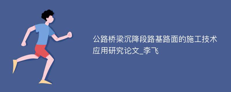 公路桥梁沉降段路基路面的施工技术应用研究论文_李飞