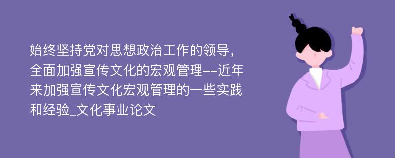 始终坚持党对思想政治工作的领导，全面加强宣传文化的宏观管理--近年来加强宣传文化宏观管理的一些实践和经验_文化事业论文