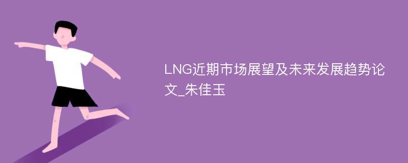 LNG近期市场展望及未来发展趋势论文_朱佳玉