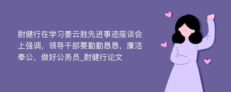 尉健行在学习姜云胜先进事迹座谈会上强调，领导干部要勤勤恳恳，廉洁奉公，做好公务员_尉健行论文