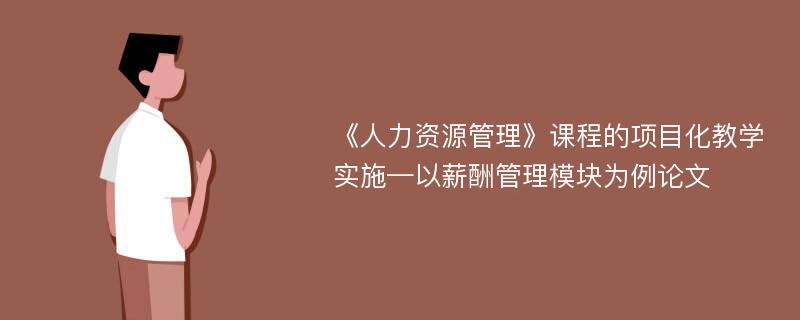 《人力资源管理》课程的项目化教学实施—以薪酬管理模块为例论文