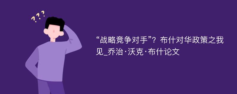 “战略竞争对手”？布什对华政策之我见_乔治·沃克·布什论文