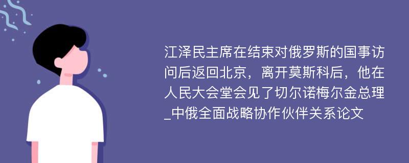 江泽民主席在结束对俄罗斯的国事访问后返回北京，离开莫斯科后，他在人民大会堂会见了切尔诺梅尔金总理_中俄全面战略协作伙伴关系论文