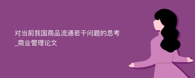 对当前我国商品流通若干问题的思考_商业管理论文