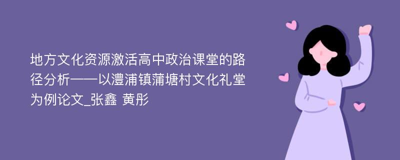 地方文化资源激活高中政治课堂的路径分析——以澧浦镇蒲塘村文化礼堂为例论文_张鑫 黄彤