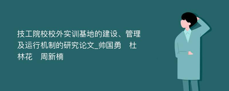 技工院校校外实训基地的建设、管理及运行机制的研究论文_帅国勇　杜林花　周新楠