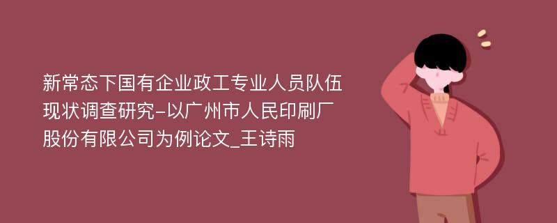 新常态下国有企业政工专业人员队伍现状调查研究-以广州市人民印刷厂股份有限公司为例论文_王诗雨