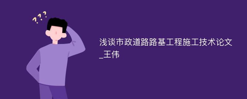 浅谈市政道路路基工程施工技术论文_王伟