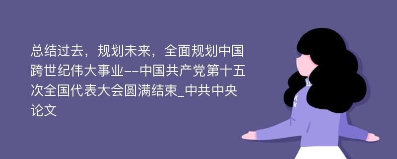 总结过去，规划未来，全面规划中国跨世纪伟大事业--中国共产党第十五次全国代表大会圆满结束_中共中央论文