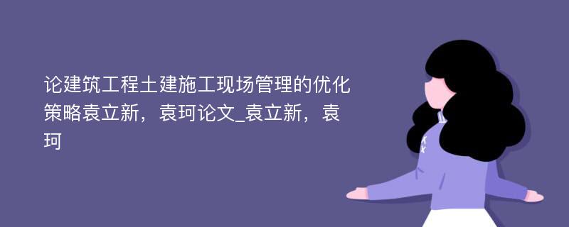 论建筑工程土建施工现场管理的优化策略袁立新，袁珂论文_袁立新，袁珂