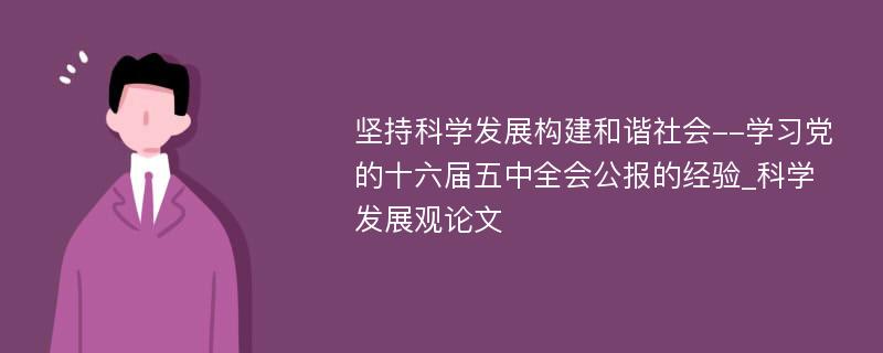 坚持科学发展构建和谐社会--学习党的十六届五中全会公报的经验_科学发展观论文