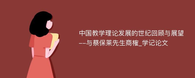 中国教学理论发展的世纪回顾与展望--与蔡保莱先生商榷_学记论文