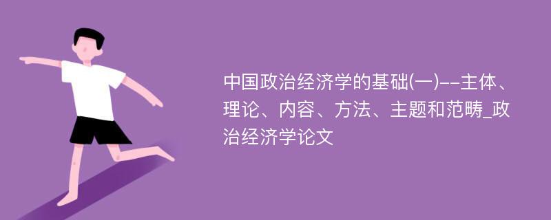 中国政治经济学的基础(一)--主体、理论、内容、方法、主题和范畴_政治经济学论文