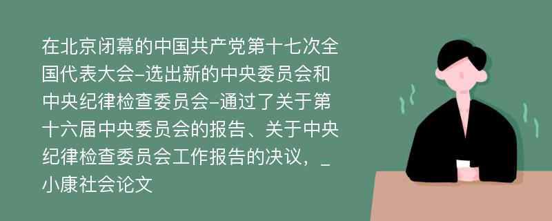 在北京闭幕的中国共产党第十七次全国代表大会-选出新的中央委员会和中央纪律检查委员会-通过了关于第十六届中央委员会的报告、关于中央纪律检查委员会工作报告的决议，_小康社会论文