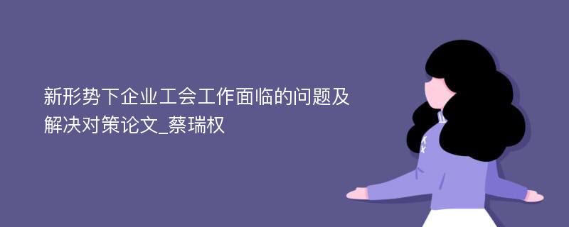 新形势下企业工会工作面临的问题及解决对策论文_蔡瑞权