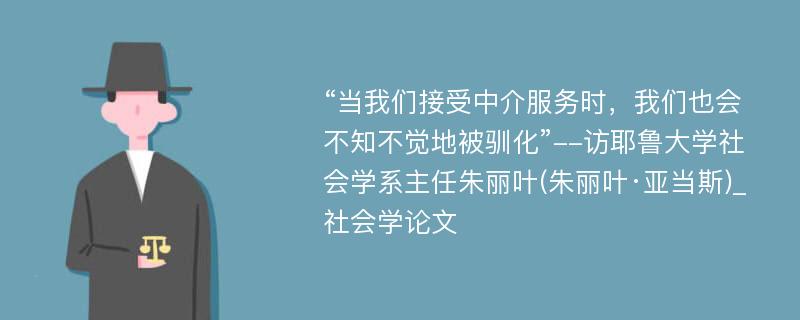 “当我们接受中介服务时，我们也会不知不觉地被驯化”--访耶鲁大学社会学系主任朱丽叶(朱丽叶·亚当斯)_社会学论文