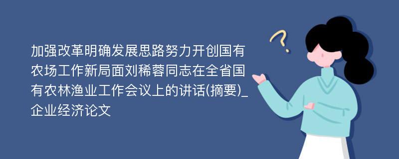 加强改革明确发展思路努力开创国有农场工作新局面刘稀蓉同志在全省国有农林渔业工作会议上的讲话(摘要)_企业经济论文