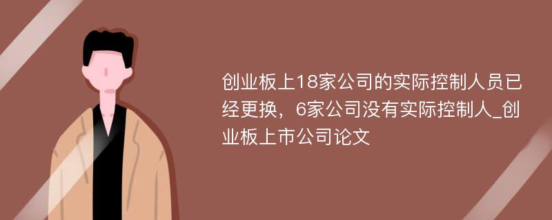 创业板上18家公司的实际控制人员已经更换，6家公司没有实际控制人_创业板上市公司论文