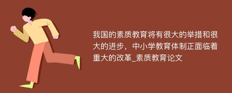 我国的素质教育将有很大的举措和很大的进步，中小学教育体制正面临着重大的改革_素质教育论文