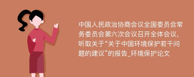 中国人民政治协商会议全国委员会常务委员会第六次会议召开全体会议，听取关于“关于中国环境保护若干问题的建议”的报告_环境保护论文