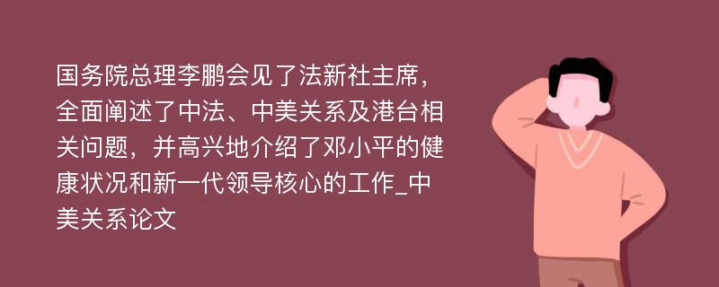 国务院总理李鹏会见了法新社主席，全面阐述了中法、中美关系及港台相关问题，并高兴地介绍了邓小平的健康状况和新一代领导核心的工作_中美关系论文