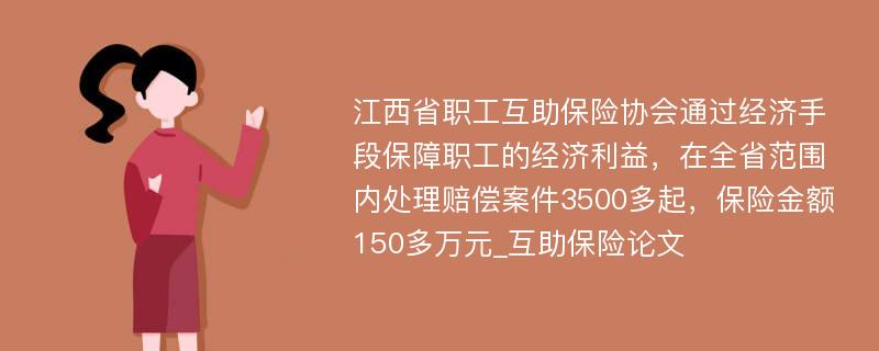 江西省职工互助保险协会通过经济手段保障职工的经济利益，在全省范围内处理赔偿案件3500多起，保险金额150多万元_互助保险论文