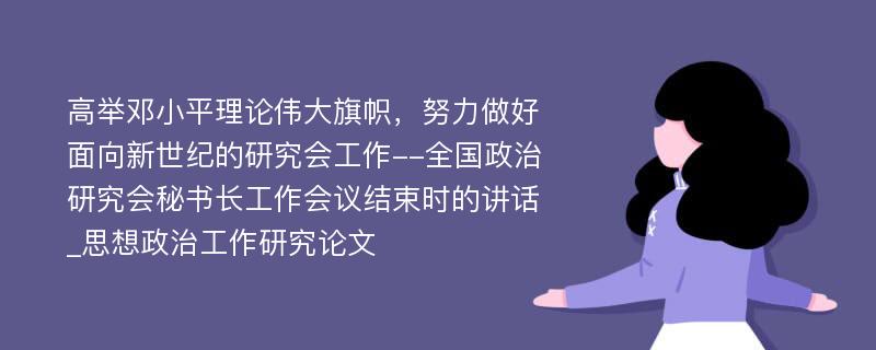 高举邓小平理论伟大旗帜，努力做好面向新世纪的研究会工作--全国政治研究会秘书长工作会议结束时的讲话_思想政治工作研究论文