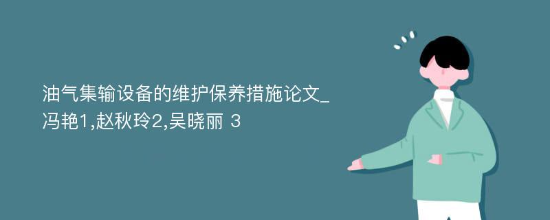 油气集输设备的维护保养措施论文_冯艳1,赵秋玲2,吴晓丽 3