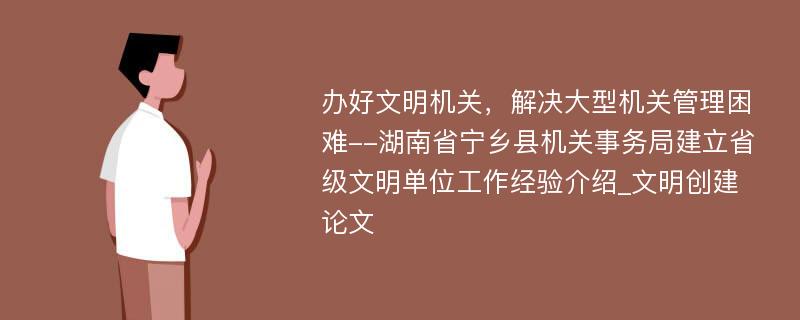 办好文明机关，解决大型机关管理困难--湖南省宁乡县机关事务局建立省级文明单位工作经验介绍_文明创建论文