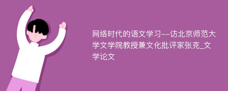 网络时代的语文学习--访北京师范大学文学院教授兼文化批评家张克_文学论文