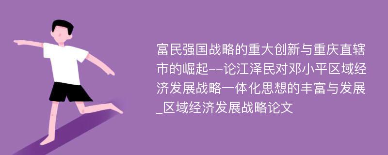 富民强国战略的重大创新与重庆直辖市的崛起--论江泽民对邓小平区域经济发展战略一体化思想的丰富与发展_区域经济发展战略论文