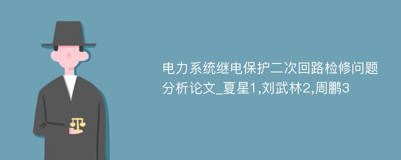 电力系统继电保护二次回路检修问题分析论文_夏星1,刘武林2,周鹏3