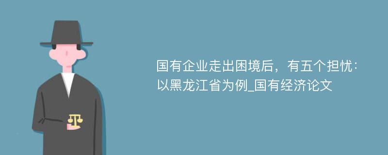 国有企业走出困境后，有五个担忧：以黑龙江省为例_国有经济论文