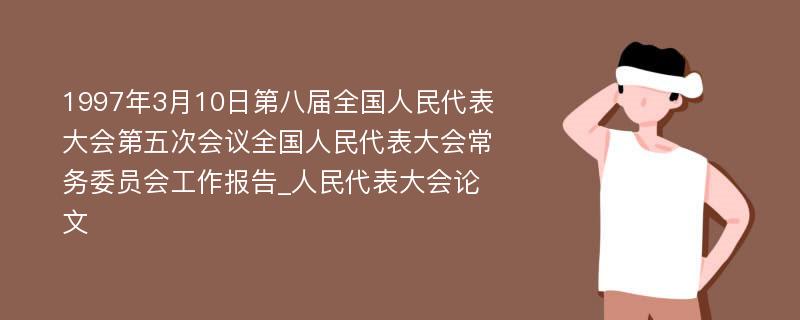 1997年3月10日第八届全国人民代表大会第五次会议全国人民代表大会常务委员会工作报告_人民代表大会论文