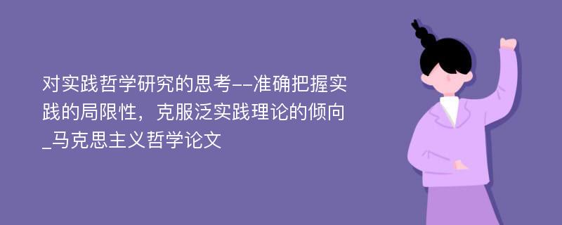 对实践哲学研究的思考--准确把握实践的局限性，克服泛实践理论的倾向_马克思主义哲学论文