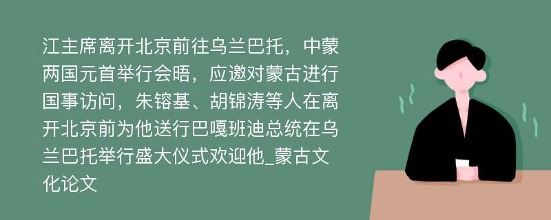 江主席离开北京前往乌兰巴托，中蒙两国元首举行会晤，应邀对蒙古进行国事访问，朱镕基、胡锦涛等人在离开北京前为他送行巴嘎班迪总统在乌兰巴托举行盛大仪式欢迎他_蒙古文化论文