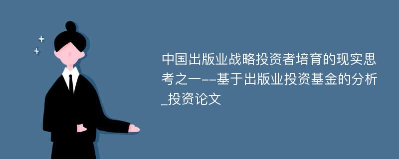 中国出版业战略投资者培育的现实思考之一--基于出版业投资基金的分析_投资论文