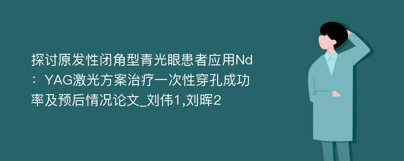 探讨原发性闭角型青光眼患者应用Nd：YAG激光方案治疗一次性穿孔成功率及预后情况论文_刘伟1,刘晖2