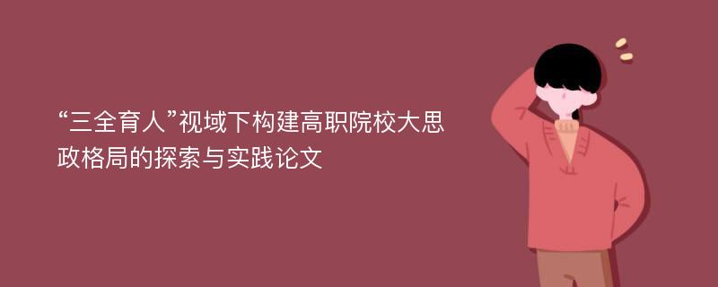 “三全育人”视域下构建高职院校大思政格局的探索与实践论文